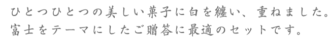 ひとつひとつの美しい菓子に白を纏い、重ねました。富士をテーマにしたご贈答に最適のセットです。