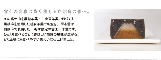 冬の富士山を黒糖羊羹と白小豆羊羹で形づくり、黒胡麻を使用した胡麻羊羹で冬空を、降る雪は白胡麻で表現した、冬季限定の富士山羊羹です。