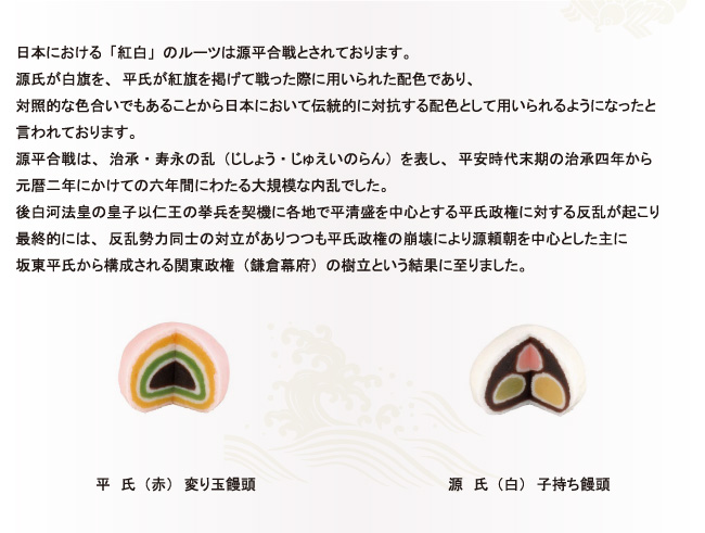 日本における「紅白」のルーツは源平合戦とされております。源氏が白旗を、平氏が紅旗を掲げて戦った際に用いられた配色であり、対照的な色合いでもあることから日本において伝統的に対抗する配色として用いられるようになったと
言われております。源平合戦は、治承・寿永の乱（じしょう・じゅえいのらん）を表し、平安時代末期の治承四年から元暦二年にかけての六年間にわたる大規模な内乱でした。後白河法皇の皇子以仁王の挙兵を契機に各地で平清盛を中心とする平氏政権に対する反乱が起こり最終的には、反乱勢力同士の対立がありつつも平氏政権の崩壊により源頼朝を中心とした主に坂東平氏から構成される関東政権（鎌倉幕府）の樹立という結果に至りました。