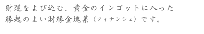 財運をよび込む、黄金のインゴットに入った縁起のよい財縁金塊菓（フィナンシェ）です。